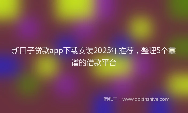 新口子贷款app下载安装2025年推荐，整理5个靠谱的借款平台