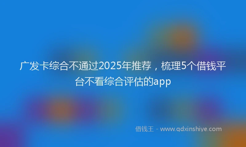 广发卡综合不通过2025年推荐，梳理5个借钱平台不看综合评估的app