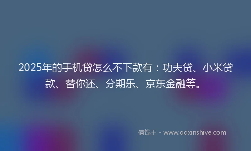 2025年的手机贷怎么不下款有：功夫贷、小米贷款、替你还、分期乐、京东金融等。