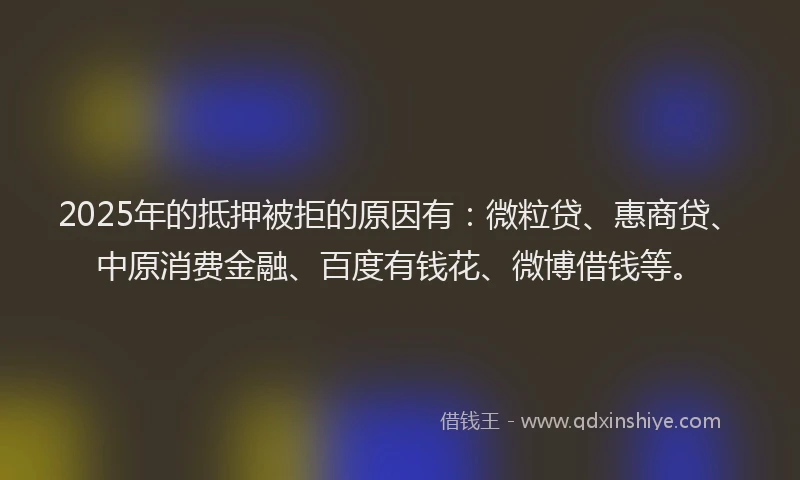 2025年的抵押被拒的原因有：微粒贷、惠商贷、中原消费金融、百度有钱花、微博借钱等。