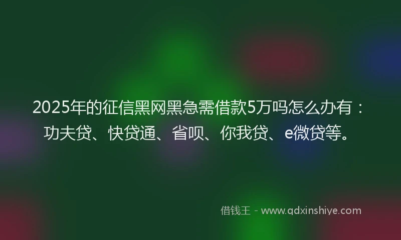 2025年的征信黑网黑急需借款5万吗怎么办有：功夫贷、快贷通、省呗、你我贷、e微贷等。