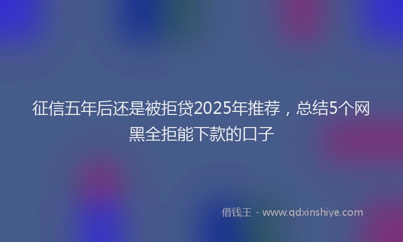 征信五年后还是被拒贷2025年推荐，总结5个网黑全拒能下款的口子