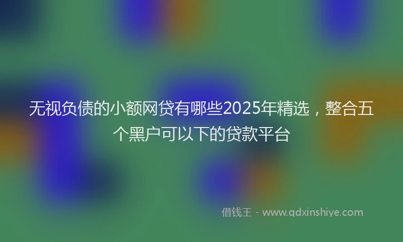 无视负债的小额网贷有哪些2025年精选，整合五个黑户可以下的贷款平台