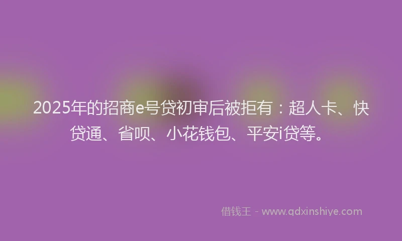 2025年的招商e号贷初审后被拒有：超人卡、快贷通、省呗、小花钱包、平安i贷等。