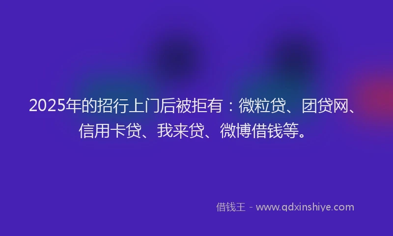 2025年的招行上门后被拒有：微粒贷、团贷网、信用卡贷、我来贷、微博借钱等。