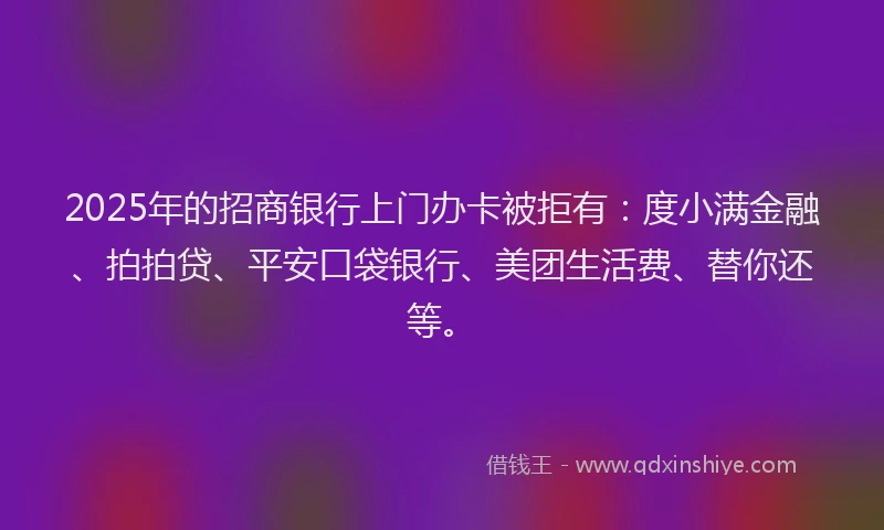 2025年的招商银行上门办卡被拒有：度小满金融、拍拍贷、平安口袋银行、美团生活费、替你还等。