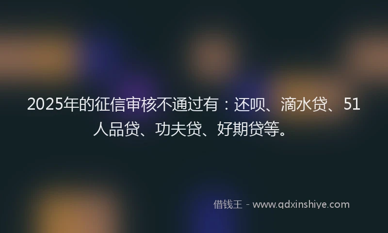 2025年的征信审核不通过有：还呗、滴水贷、51人品贷、功夫贷、好期贷等。