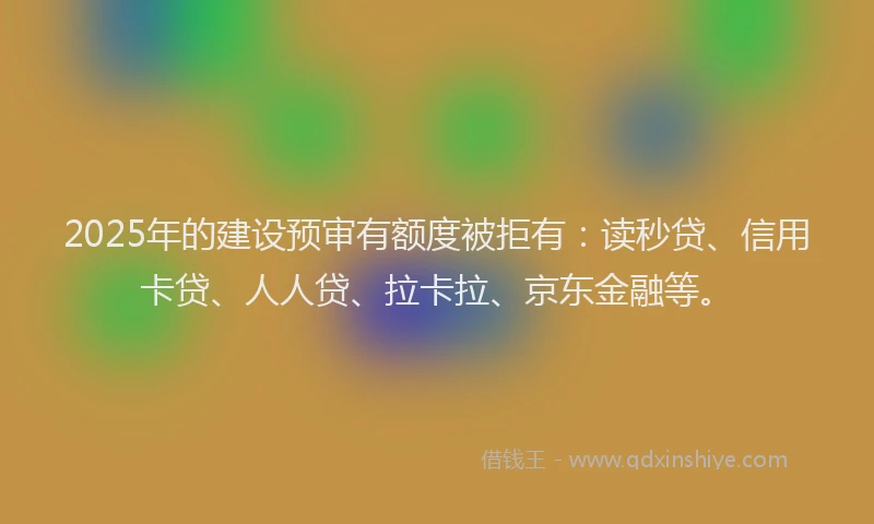 2025年的建设预审有额度被拒有：读秒贷、信用卡贷、人人贷、拉卡拉、京东金融等。