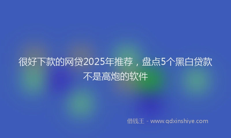很好下款的网贷2025年推荐，盘点5个黑白贷款不是高炮的软件