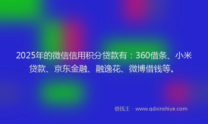 2025年的微信信用积分贷款有：360借条、小米贷款、京东金融、融逸花、微博借钱等。