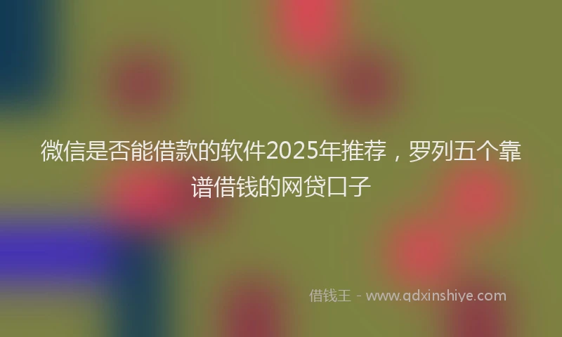 微信是否能借款的软件2025年推荐，罗列五个靠谱借钱的网贷口子