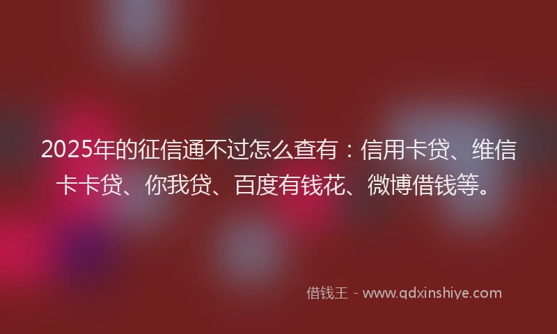 2025年的征信通不过怎么查有：信用卡贷、维信卡卡贷、你我贷、百度有钱花、微博借钱等。