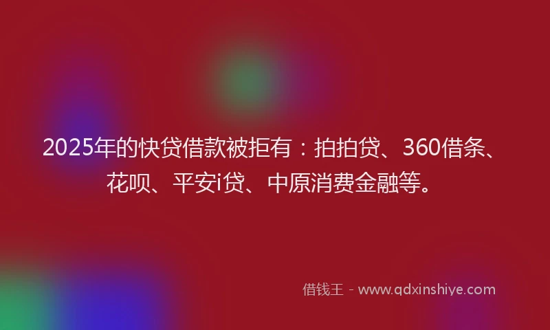 2025年的快贷借款被拒有：拍拍贷、360借条、花呗、平安i贷、中原消费金融等。