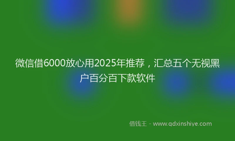 微信借6000放心用2025年推荐，汇总五个无视黑户百分百下款软件