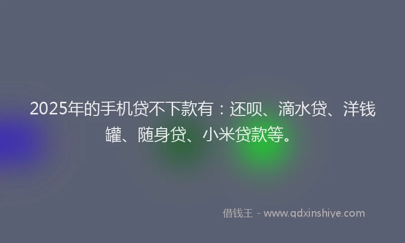 2025年的手机贷不下款有：还呗、滴水贷、洋钱罐、随身贷、小米贷款等。