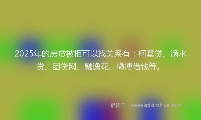 2025年的房贷被拒可以找关系有：柯基贷、滴水贷、团贷网、融逸花、微博借钱等。