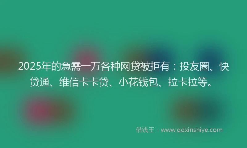 2025年的急需一万各种网贷被拒有：投友圈、快贷通、维信卡卡贷、小花钱包、拉卡拉等。