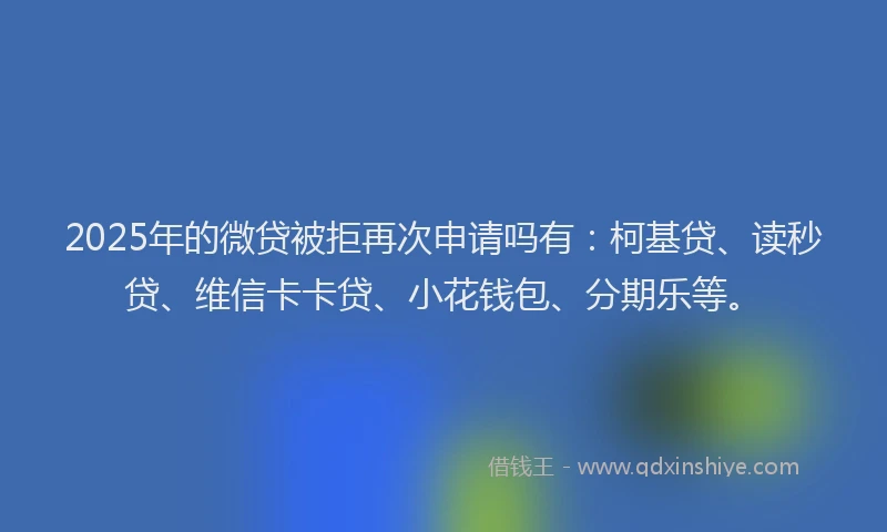 2025年的微贷被拒再次申请吗有：柯基贷、读秒贷、维信卡卡贷、小花钱包、分期乐等。