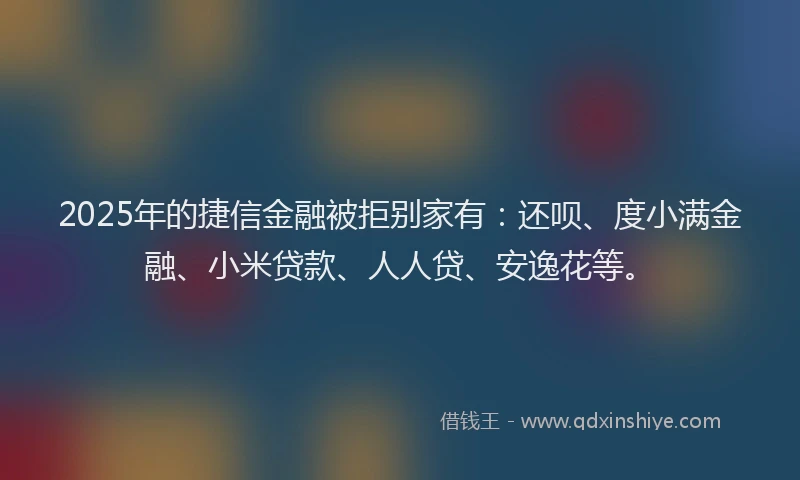 2025年的捷信金融被拒别家有：还呗、度小满金融、小米贷款、人人贷、安逸花等。