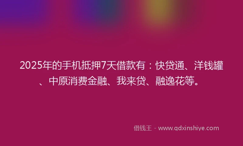 2025年的手机抵押7天借款有：快贷通、洋钱罐、中原消费金融、我来贷、融逸花等。