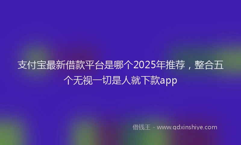 支付宝最新借款平台是哪个2025年推荐，整合五个无视一切是人就下款app
