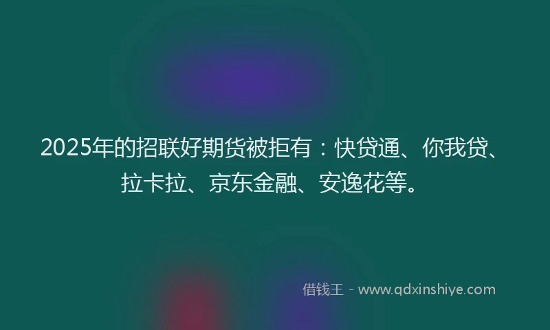 2025年的招联好期货被拒有：快贷通、你我贷、拉卡拉、京东金融、安逸花等。