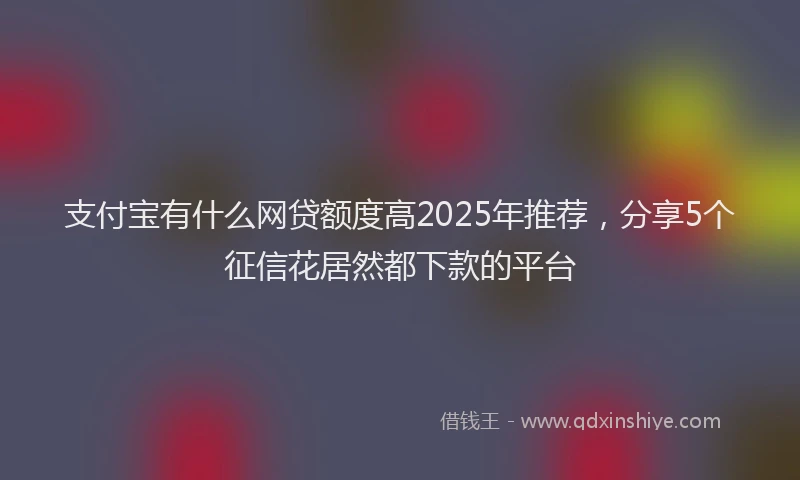 支付宝有什么网贷额度高2025年推荐，分享5个征信花居然都下款的平台