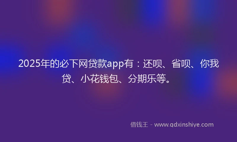 2025年的必下网贷款app有：还呗、省呗、你我贷、小花钱包、分期乐等。