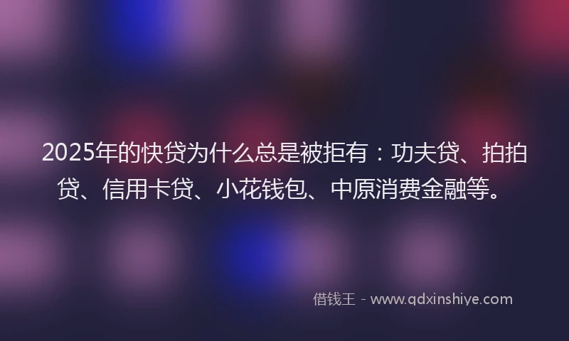 2025年的快贷为什么总是被拒有：功夫贷、拍拍贷、信用卡贷、小花钱包、中原消费金融等。