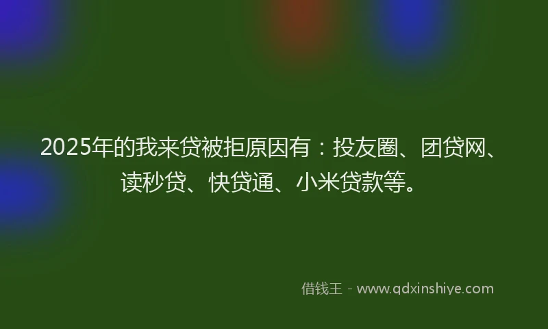 2025年的我来贷被拒原因有：投友圈、团贷网、读秒贷、快贷通、小米贷款等。
