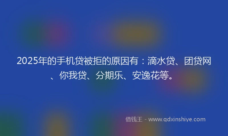 2025年的手机贷被拒的原因有：滴水贷、团贷网、你我贷、分期乐、安逸花等。
