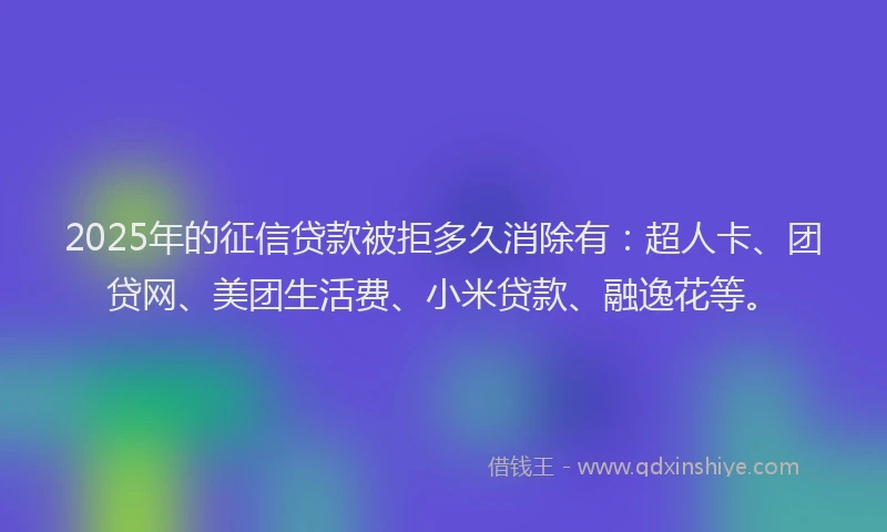 2025年的征信贷款被拒多久消除有：超人卡、团贷网、美团生活费、小米贷款、融逸花等。