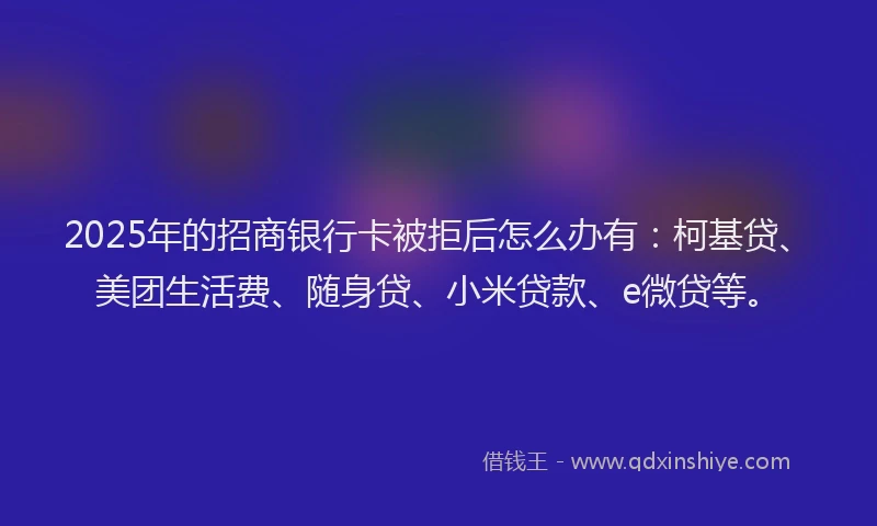 2025年的招商银行卡被拒后怎么办有：柯基贷、美团生活费、随身贷、小米贷款、e微贷等。