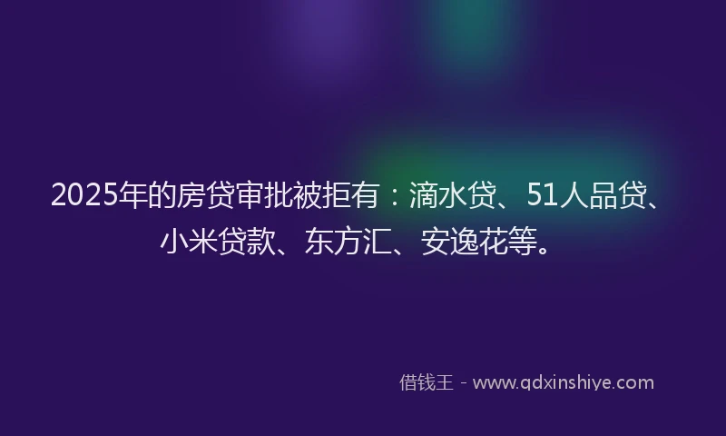 2025年的房贷审批被拒有：滴水贷、51人品贷、小米贷款、东方汇、安逸花等。