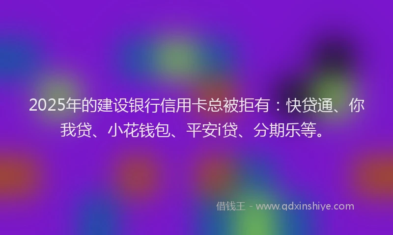 2025年的建设银行信用卡总被拒有：快贷通、你我贷、小花钱包、平安i贷、分期乐等。