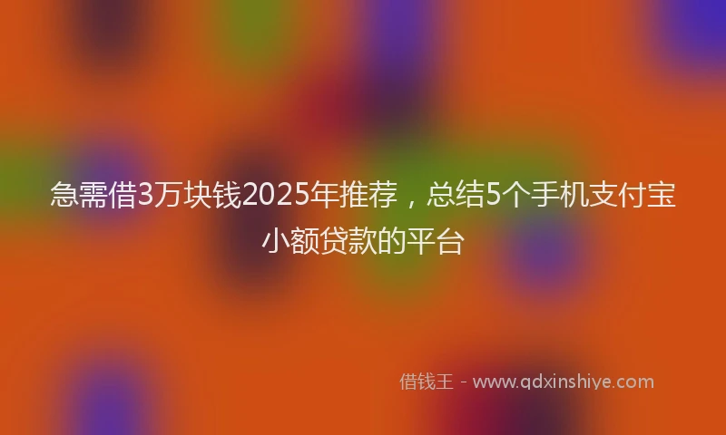 急需借3万块钱2025年推荐，总结5个手机支付宝小额贷款的平台