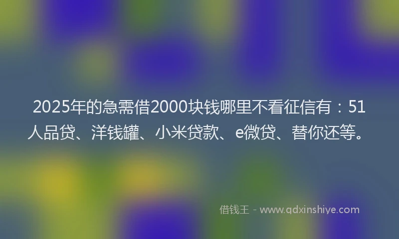 2025年的急需借2000块钱哪里不看征信有：51人品贷、洋钱罐、小米贷款、e微贷、替你还等。