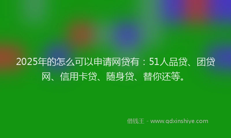 2025年的怎么可以申请网贷有：51人品贷、团贷网、信用卡贷、随身贷、替你还等。