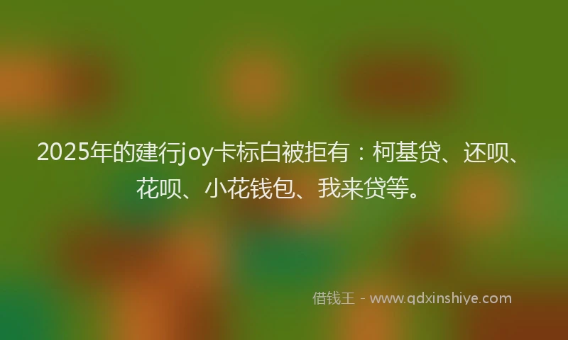 2025年的建行joy卡标白被拒有：柯基贷、还呗、花呗、小花钱包、我来贷等。