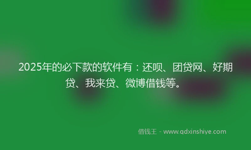 2025年的必下款的软件有：还呗、团贷网、好期贷、我来贷、微博借钱等。