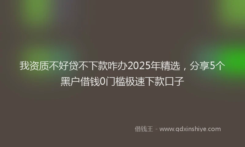 我资质不好贷不下款咋办2025年精选，分享5个黑户借钱0门槛极速下款口子