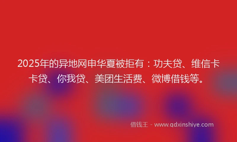 2025年的异地网申华夏被拒有：功夫贷、维信卡卡贷、你我贷、美团生活费、微博借钱等。