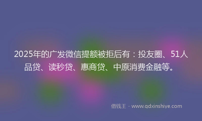2025年的广发微信提额被拒后有：投友圈、51人品贷、读秒贷、惠商贷、中原消费金融等。