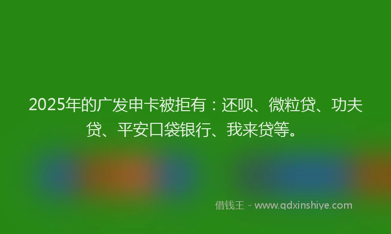 2025年的广发申卡被拒有：还呗、微粒贷、功夫贷、平安口袋银行、我来贷等。