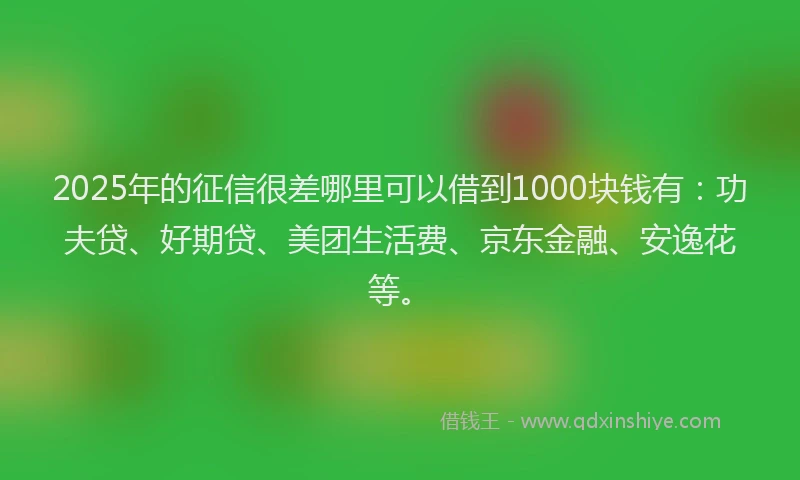 2025年的征信很差哪里可以借到1000块钱有：功夫贷、好期贷、美团生活费、京东金融、安逸花等。
