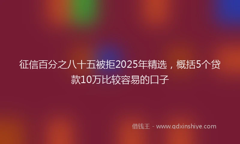 征信百分之八十五被拒2025年精选，概括5个贷款10万比较容易的口子