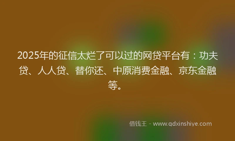 2025年的征信太烂了可以过的网贷平台有：功夫贷、人人贷、替你还、中原消费金融、京东金融等。