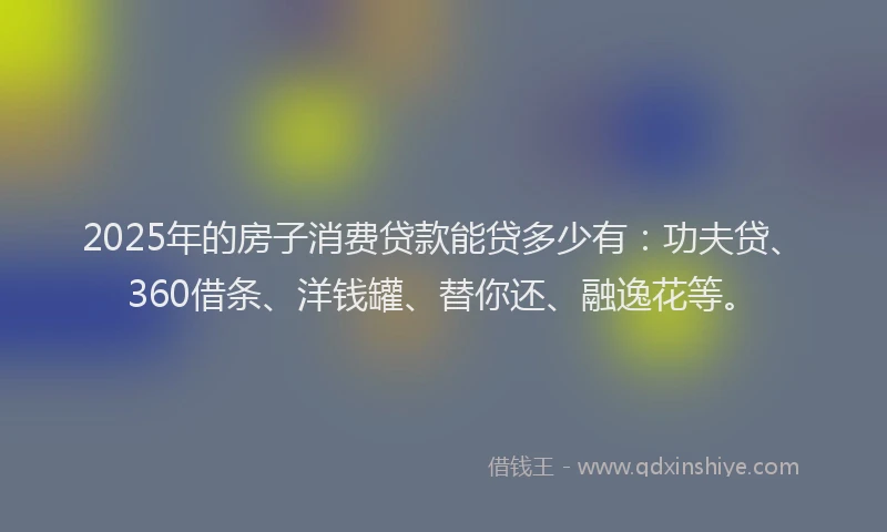 2025年的房子消费贷款能贷多少有：功夫贷、360借条、洋钱罐、替你还、融逸花等。