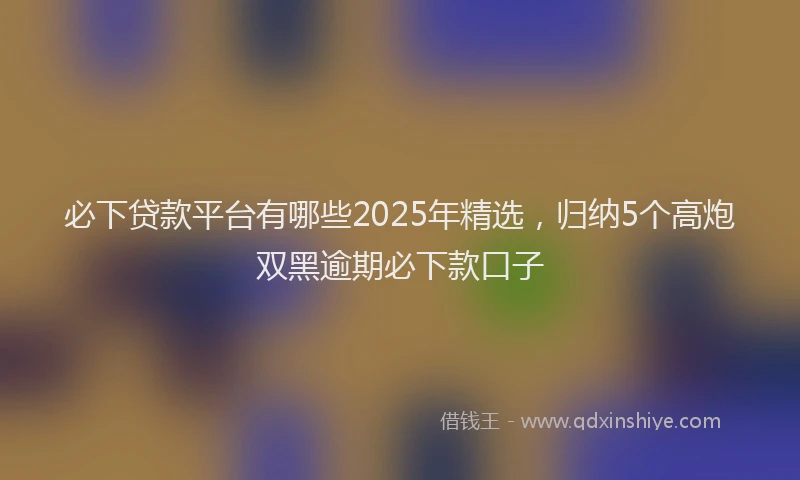 必下贷款平台有哪些2025年精选，归纳5个高炮双黑逾期必下款口子