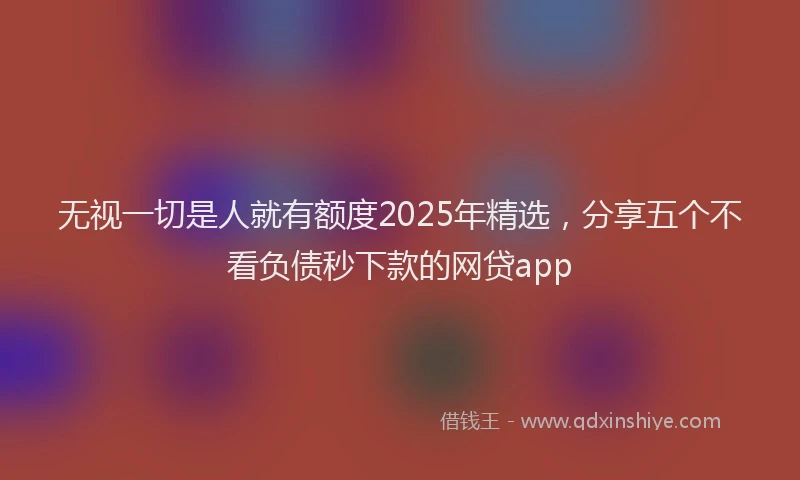 无视一切是人就有额度2025年精选，分享五个不看负债秒下款的网贷app